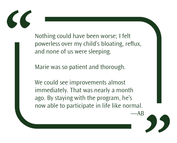 Nothing could have been worse; I felt powerless over my child’s bloating, reflux, and none of us were sleeping. Marie was so patient and thorough. We could see improvements almost immediately. That was nearly a month ago. By staying with the program, he’s now able to participate in life like normal.